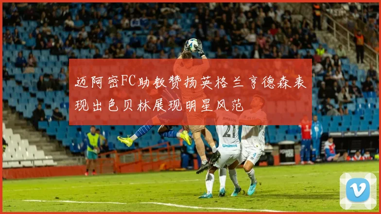 迈阿密FC助教赞扬英格兰亨德森表现出色贝林展现明星风范
