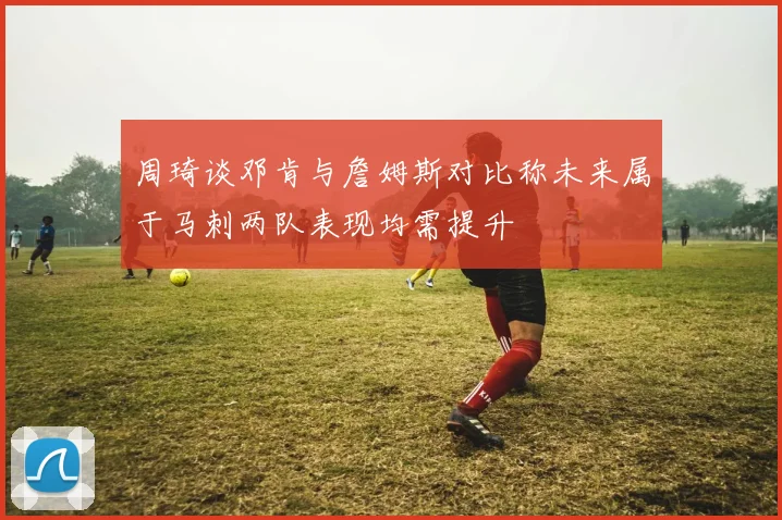 周琦谈邓肯与詹姆斯对比称未来属于马刺两队表现均需提升