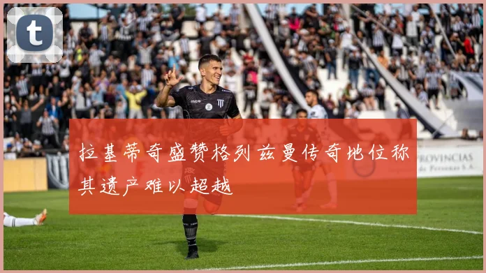 拉基蒂奇盛赞格列兹曼传奇地位称其遗产难以超越