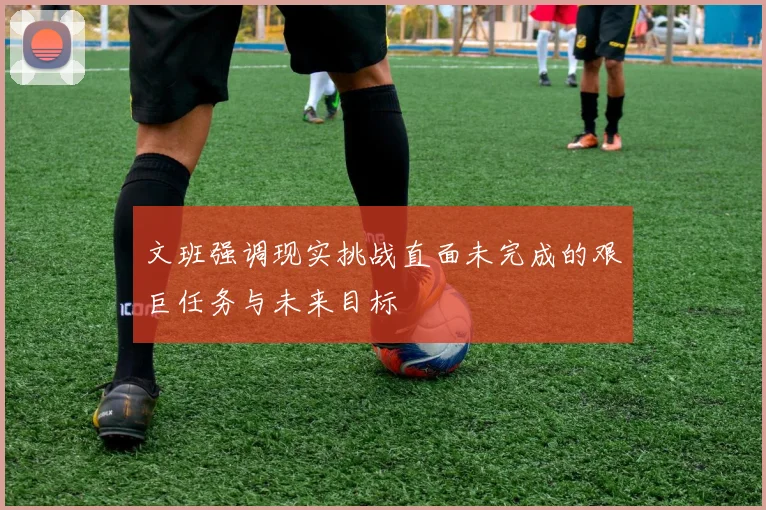 文班强调现实挑战直面未完成的艰巨任务与未来目标