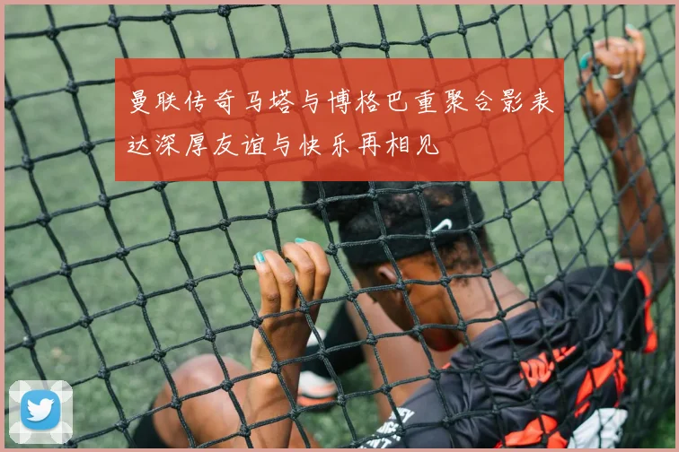 曼联传奇马塔与博格巴重聚合影表达深厚友谊与快乐再相见