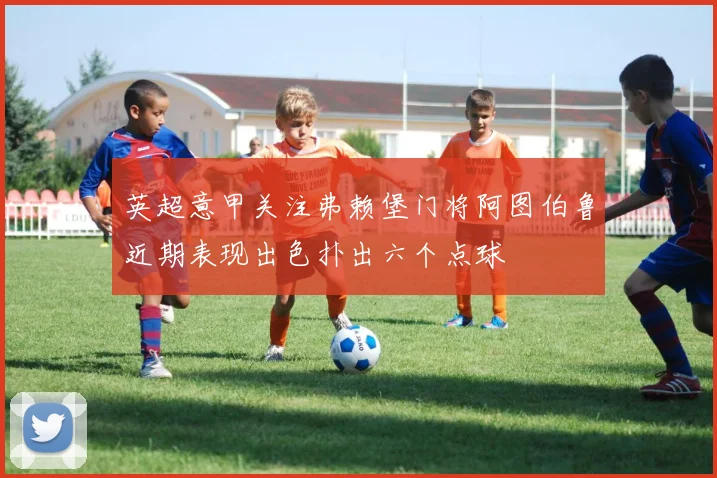 英超意甲关注弗赖堡门将阿图伯鲁近期表现出色扑出六个点球