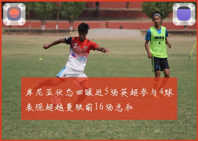 库尼亚状态回暖近5场英超参与4球表现超越曼联前16场总和