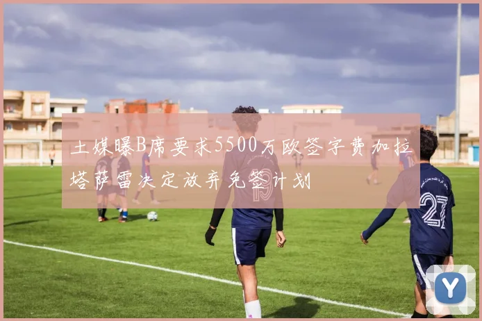 土媒曝B席要求5500万欧签字费加拉塔萨雷决定放弃免签计划