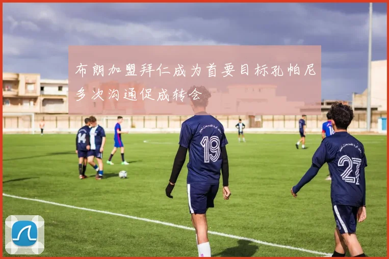 布朗加盟拜仁成为首要目标孔帕尼多次沟通促成转会