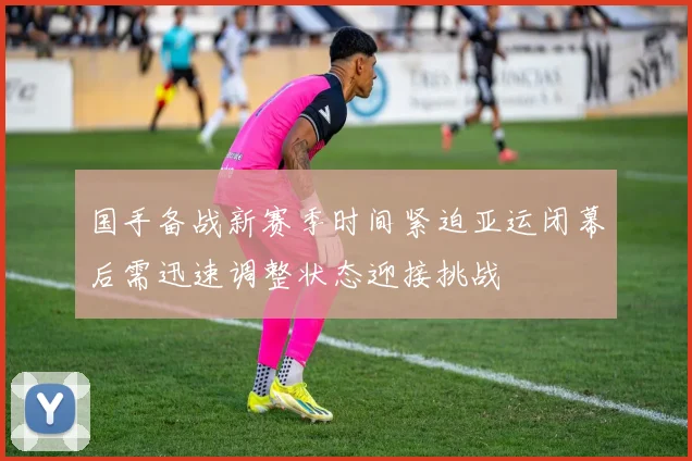 国手备战新赛季时间紧迫亚运闭幕后需迅速调整状态迎接挑战