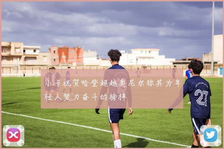 小卡祝贺哈登超越奥尼尔称其为年轻人努力奋斗的榜样