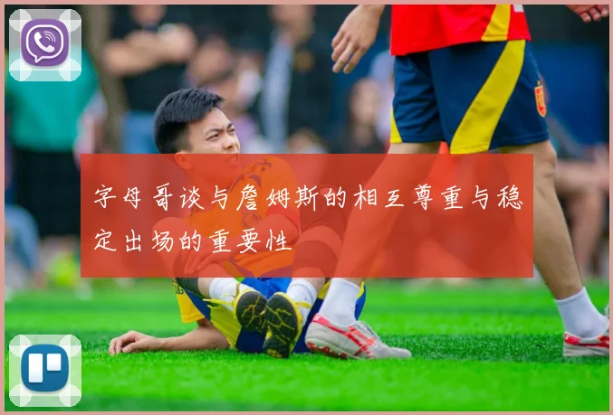 字母哥谈与詹姆斯的相互尊重与稳定出场的重要性