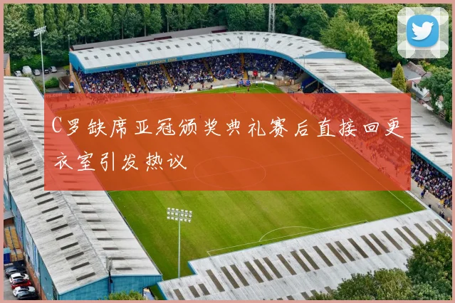 C罗缺席亚冠颁奖典礼赛后直接回更衣室引发热议