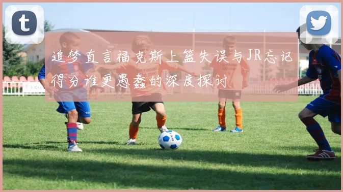 追梦直言福克斯上篮失误与JR忘记得分谁更愚蠢的深度探讨