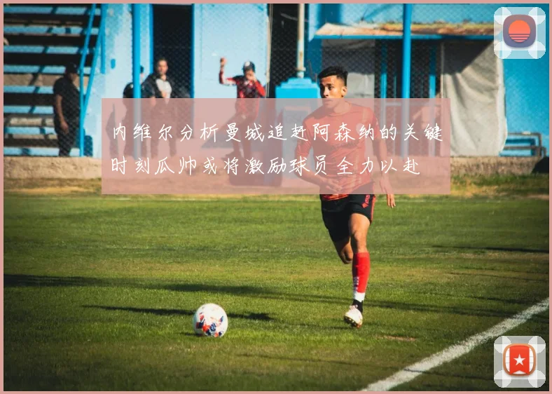 内维尔分析曼城追赶阿森纳的关键时刻瓜帅或将激励球员全力以赴