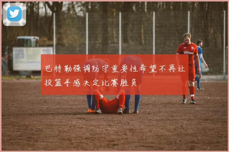 巴特勒强调防守重要性希望不再让投篮手感决定比赛胜负