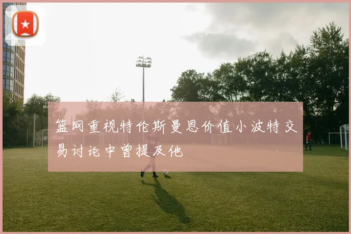 篮网重视特伦斯曼恩价值小波特交易讨论中曾提及他