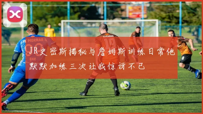 JR史密斯揭秘与詹姆斯训练日常他默默加练三次让我惊讶不已
