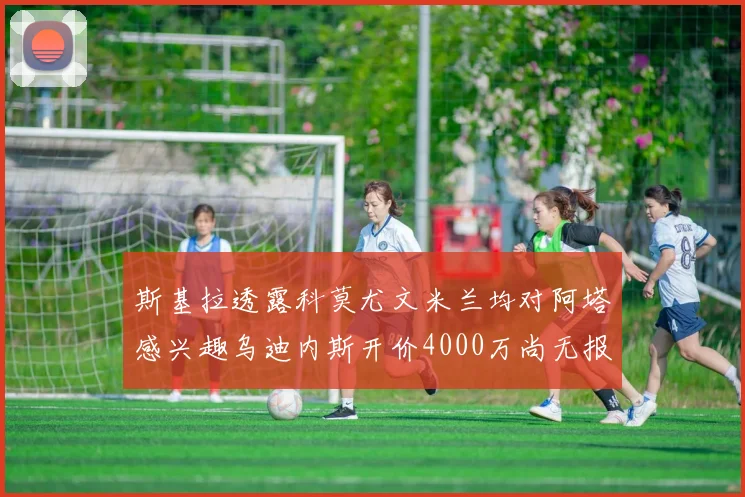 斯基拉透露科莫尤文米兰均对阿塔感兴趣乌迪内斯开价4000万尚无报价