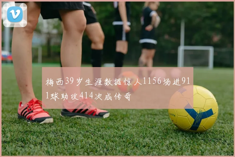 梅西39岁生涯数据惊人1156场进911球助攻414次成传奇