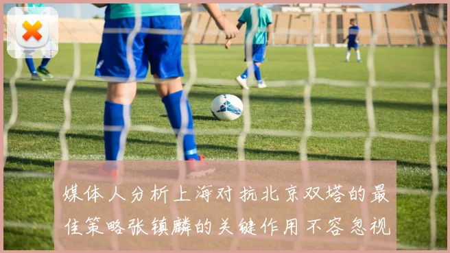 媒体人分析上海对抗北京双塔的最佳策略张镇麟的关键作用不容忽视