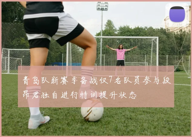 青岛队新赛季备战仅7名队员参与段昂君独自进行特训提升状态
