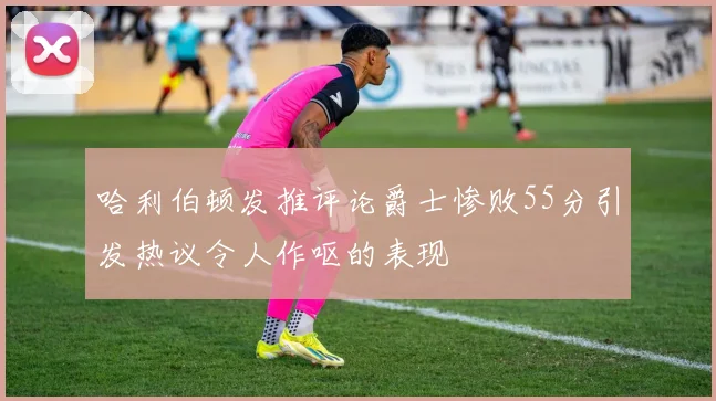 哈利伯顿发推评论爵士惨败55分引发热议令人作呕的表现