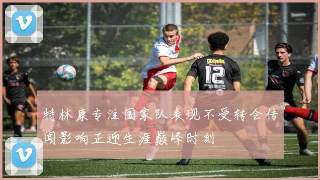 特林康专注国家队表现不受转会传闻影响正迎生涯巅峰时刻