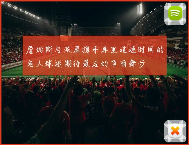 詹姆斯与浓眉携手库里追逐时间的老人球迷期待最后的华丽舞步