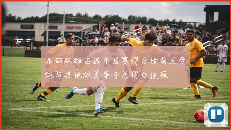 东部双雄占据季后赛得分榜前五登球与其他球员争夺总得分桂冠